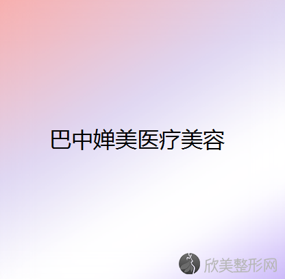 巴中哪家医院做丰全脸术正规？2021排行榜前五这几家都有资质-含婵美、巴州丽